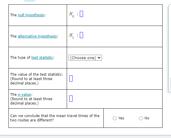 The null hypothesis:
H, :0
The alternative hypothesis:
H :0
The type of test statistic:
(Choose one) ♥
The value of the test statistic:
(Round to at least three
decimal places.)
The p-value:
(Round to at least three
decimal places.)
Can we conclude that the mean travel times of the
Yes
No
two routes are different?
