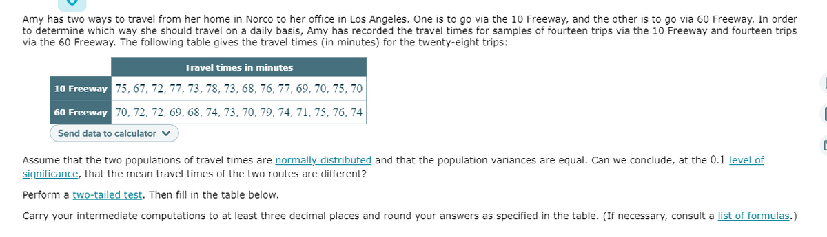 Amy has two ways to travel from her home in Norco to her office in Los Angeles. One is to go via the 10 Freeway, and the other is to go via 60 Freeway. In order
to determine which way she should travel on a daily basis, Amy has recorded the travel times for samples of fourteen trips via the 10 Freeway and fourteen trips
via the 60 Freeway. The following table gives the travel times (in minutes) for the twenty-eight trips:
Travel times in minutes
10 Freeway 75, 67, 72, 77, 73, 78, 73, 68, 76, 77, 69, 70, 75, 70
60 Freeway 70, 72, 72, 69, 68, 74, 73, 70, 79, 74, 71, 75, 76, 74
Send data to calculator v
Assume that the two populations of travel times are normally distributed and that the population variances are equal. Can we conclude, at the 0.1 level of
significance, that the mean travel times of the two routes are different?
Perform a two-tailed test. Then fill in the table below.
Carry your intermediate computations to at least three decimal places and round your answers as specified in the table. (If necessary, consult a list of formulas.)
