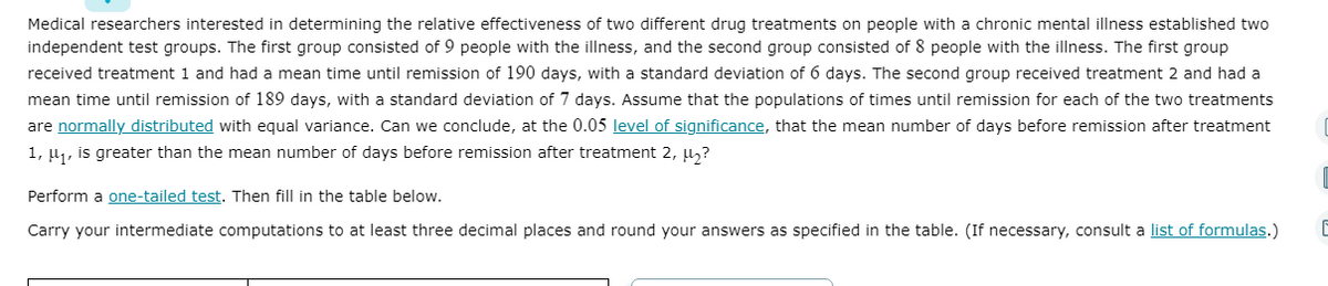 Medical researchers interested in determining the relative effectiveness of two different drug treatments on people with a chronic mental illness established two
independent test groups. The first group consisted of 9 people with the illness, and the second group consisted of 8 people with the illness. The first group
received treatment 1 and had a mean time until remission of 190 days, with a standard deviation of 6 days. The second group received treatment 2 and had a
mean time until remission of 189 days, with a standard deviation of 7 days. Assume that the populations of times until remission for each of the two treatments
are normally distributed with equal variance. Can we conclude, at the 0.05 level of significance, that the mean number of days before remission after treatment
1, u1, is greater than the mean number of days before remission after treatment 2, µ?
Perform a one-tailed test. Then fill in the table below.
Carry your intermediate computations to at least three decimal places and round your answers as specified in the table. (If necessary, consult a list of formulas.)
