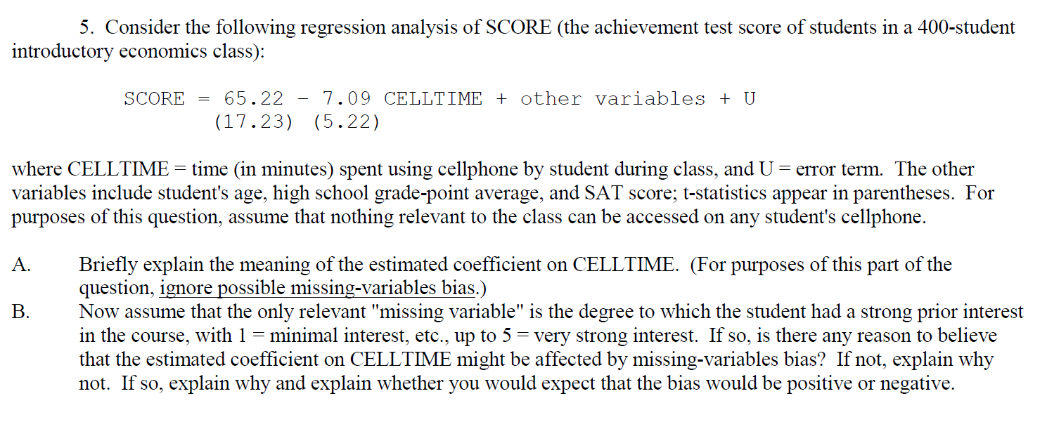 5. Consider the following regression analysis of SCORE (the achievement test score of students in a 400-student
introductory economics class):
SCORE
65.22
7.09 CELLTIME + other variables + U
(17.23) (5.22)
where CELLTIME = time (in minutes) spent using cellphone by student during class, and U
variables include student's age, high school grade-point average, and SAT score; t-statistics appear in parentheses. For
purposes of this question, assume that nothing relevant to the class can be accessed on any student's cellphone.
= error term. The other
Briefly explain the meaning of the estimated coefficient on CELLTIME. (For purposes of this part of the
question, ignore possible missing-variables bias.)
Now assume that the only relevant "missing variable" is the degree to which the student had a strong prior interest
in the course, with 1 =
that the estimated coefficient on CELLTIME might be affected by missing-variables bias? If not, explain why
not. If so, explain why and explain whether you would expect that the bias would be positive or negative.
A.
B.
minimal interest, etc., up to 5 = very strong interest. If so, is there any reason to believe
