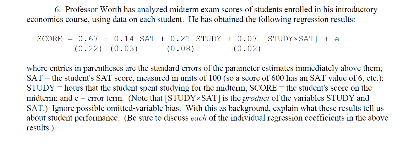 6. Professor Worth has analyzed midterm exam scores of students enrolled in his introductory
economics course, using data on each student. He has obtained the following regression results:
0.67 + 0.14 SÁT + 0.21 STUDY + 0.07 [STUDY×SAT] + e
(0.22) (0.03)
SCORE
(0.08)
(0.02)
where entries in parentheses are the standard errors of the parameter estimates immediately above them;
SAT
the student's SAT score, measured in units of 100 (so a score of 600 has an SAT value of 6, etc.);
STUDY = hours that the student spent studying for the midterm; SCORE = the student's score on the
midterm; and e = error term. (Note that [STUDY×SAT] is the product of the variables STUDY and
SAT.) Ignore possible omitted-variable bias. With this as background, explain what these results tell us
about student performance. (Be sure to discuss each of the individual regression coefficients in the above
results.)
