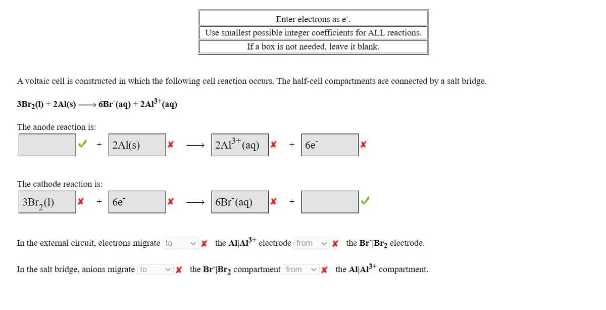 Enter electrons as e".
Use smallest possible integer coefficients for ALL reactions.
If a box is not needed, leave it blank.
A voltaic cell is constructed in which the following cell reaction occurs. The half-cell compartments are connected by a salt bridge.
3B12(1) + 2A1(s) → 6Br (aq) + 2A13*
*(aq)
The anode reaction is:
2Al(s)
2A1³* (aq) x
бе
The cathode reaction is:
3Br, (1)
бе
6Br (aq)
In the external circuit, electrons migrate to
v x the Al|AP* electrode from
v x the BrBr, electrode.
In the salt bridge, anions migrate to
v x the Br"|Br2 compartment from
v x the Al|AIS* compartment.
