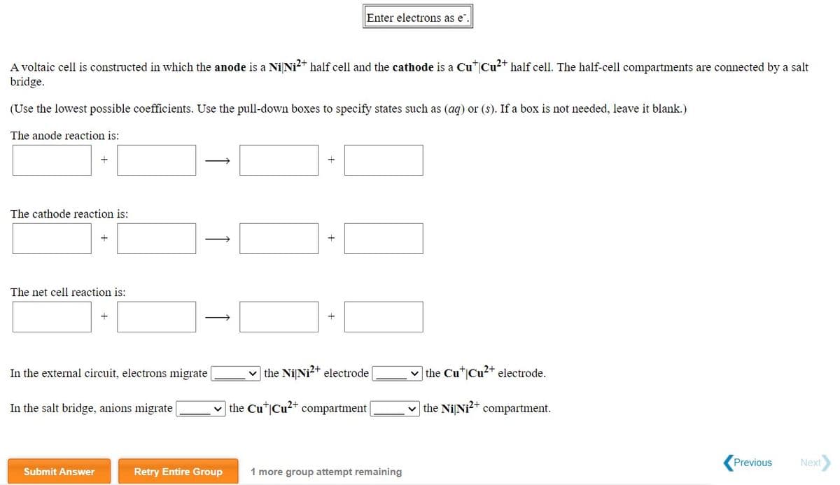 Enter electrons as e".
A voltaic cell is constructed in which the anode is a Ni Ni?+ half cell and the cathode is a Cu|Cu²* half cell. The half-cell compartments are connected by a salt
bridge.
(Use the lowest possible coefficients. Use the pull-down boxes to specify states such as (aq) or (s). If a box is not needed, leave it blank.)
The anode reaction is:
The cathode reaction is:
The net cell reaction is:
In the external circuit, electrons migrate
v the Ni Ni?+ electrode
v the Cu*|Cu²+ electrode.
In the salt bridge, anions migrate
the Cu"|Cu2+ compartment |
v the Ni Ni2+ compartment.
Previous
Next
Submit Answer
Retry Entire Group
1 more group attempt remaining
