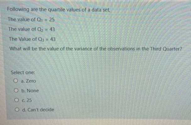 Following are the quartile values of a data set,
The value of Q1 = 25
%3D
The value of Q2 = 43
%3D
The Value of Q3 = 43
What will be the value of the variance of the observations in the Third Quarter?
Select one:
O a. Zero
O b. None
O c. 25
O d. Can't decide
