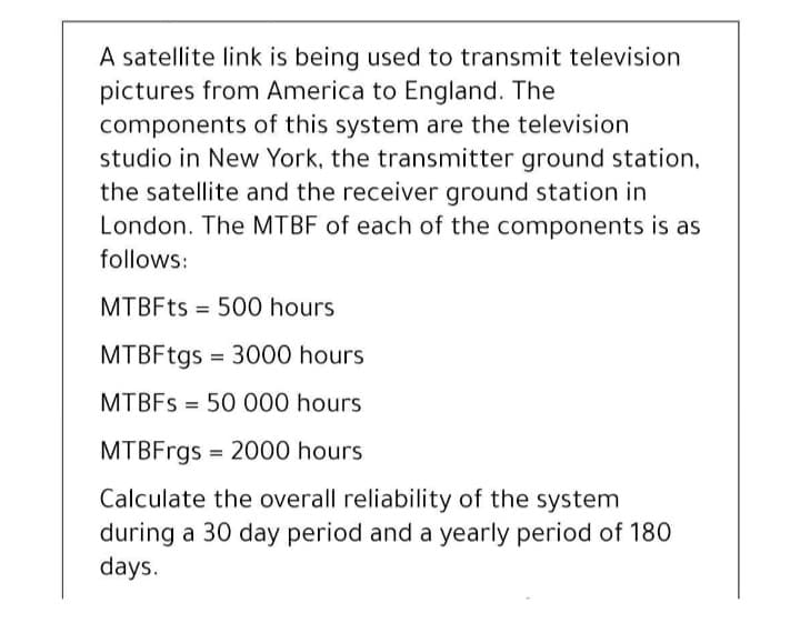 A satellite link is being used to transmit television
pictures from America to England. The
components of this system are the television
studio in New York, the transmitter ground station,
the satellite and the receiver ground station in
London. The MTBF of each of the components is as
follows:
MTBFTS = 500 hours
MTBFtgs = 3000 hours
MTBFS = 50 000 hours
MTBFrgs = 2000 hours
Calculate the overall reliability of the system
during a 30 day period and a yearly period of 180
days.
