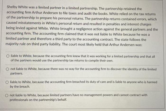 Shelby White was a limited partner in a limited partnership. The partnership retained the
accounting firm Arthur Andersen to file taxes and audit the books. White relied on the tax returns
of the partnership to prepare his personal returns. The partnership returns contained errors, which
caused misstatements in White's personal return and resulted in penalties and interest charges
being levied against White. White brought a negligence action against the general partners and the
accounting firm. The accounting firm claimed that it was not liable to White because he was a
limited partner and therefore a third party to the accounting contract. The state follows the
majority rule on third party liability. The court most likely held that Arthur Andersen was:
O liable to White, because the accounting firm knew that it was working for a limited partnership and that all
of the partners would use the partnership tax returns to compile their own.
O not liable to White, because there was no way for the accounting firm to discover the identity of the limited
partners.
O liable to White, because the accounting firm breached its duty of care and is liable to anyone who is harmed
by the breach.
O not liable to White, because limited partners have no management powers and cannot contract with
professionals on the partnership's behalf.
