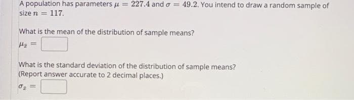 A population has parameters u = 227.4 and o = 49.2. You intend to draw a random sample of
size n = 117.
What is the mean of the distribution of sample means?
What is the standard deviation of the distribution of sample means?
(Report answer accurate to 2 decimal places.)
