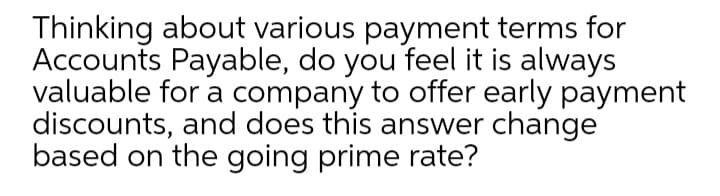 Thinking about various payment terms for
Accounts Payable, do you feel it is always
valuable for a company to offer early payment
discounts, and does this answer change
based on the going prime rate?
