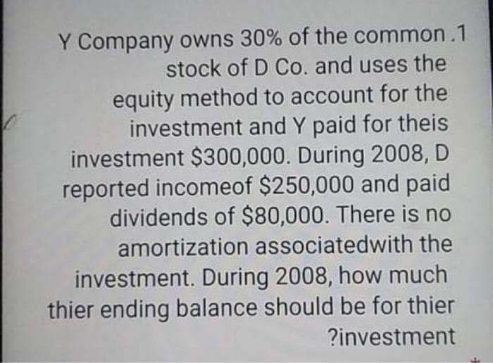Y Company owns 30% of the common .1
stock of D Co. and uses the
equity method to account for the
investment and Y paid for theis
investment $300,000. During 2008, D
reported incomeof $250,000 and paid
dividends of $80,000. There is no
amortization associatedwith the
investment. During 2008, how much
thier ending balance should be for thier
?investment
