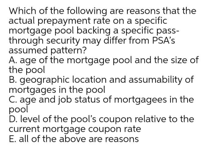 Which of the following are reasons that the
actual prepayment rate on a specific
mortgage pool backing a specific pass-
through security may differ from PSA's
assumed pattern?
A. age of the mortgage pool and the size of
the pool
B. geographic location and assumability of
mortgages in the pool
C. age and job status of mortgagees in the
pool
D. level of the pool's coupon relative to the
current mortgage coupon rate
E. all of the above are reasons
