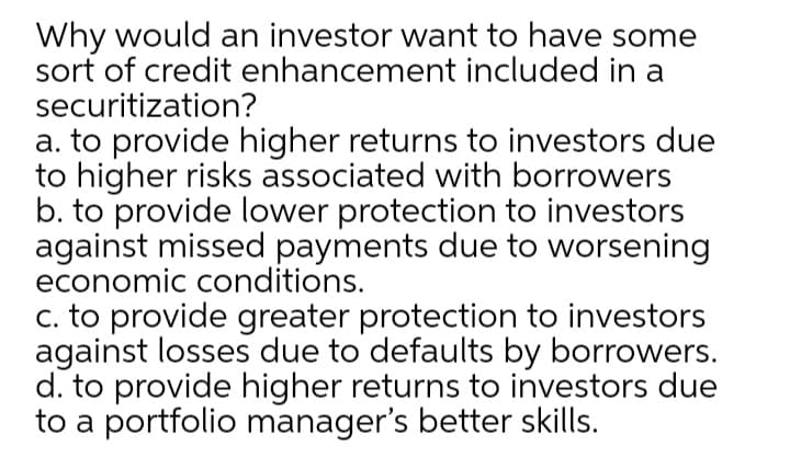 Why would an investor want to have some
sort of credit enhancement included in a
securitization?
a. to provide higher returns to investors due
to higher risks associated with borrowers
b. to provide lower protection to investors
against missed payments due to worsening
economic conditions.
c. to provide greater protection to investors
against losses due to defaults by borrowers.
d. to provide higher returns to investors due
to a portfolio manager's better skills.
