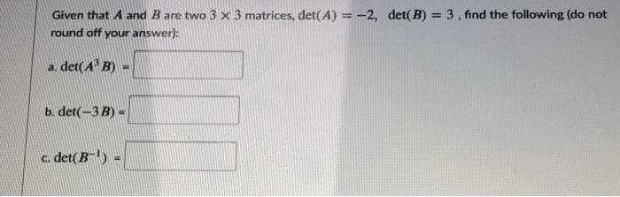 Given that A and B are two 3 × 3 matrices, det(A) = -2, det( B) = 3, find the following (do not
%3D
round off your answer):
a. det(A B) -
b. det(-3 B) -
c. det(B) =
