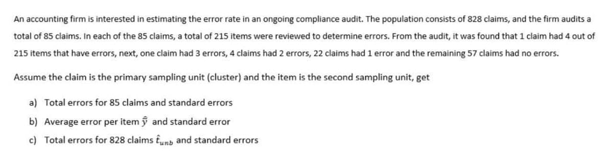 An accounting firm is interested in estimating the error rate in an ongoing compliance audit. The population consists of 828 claims, and the firm audits a
total of 85 claims. In each of the 85 claims, a total of 215 items were reviewed to determine errors. From the audit, it was found that 1 claim had 4 out of
215 items that have errors, next, one claim had 3 errors, 4 claims had 2 errors, 22 claims had 1 error and the remaining 57 claims had no errors.
Assume the claim is the primary sampling unit (cluster) and the item is the second sampling unit, get
a) Total errors for 85 claims and standard errors
b) Average error per itemỹ and standard error
c) Total errors for 828 claims îunb and standard errors

