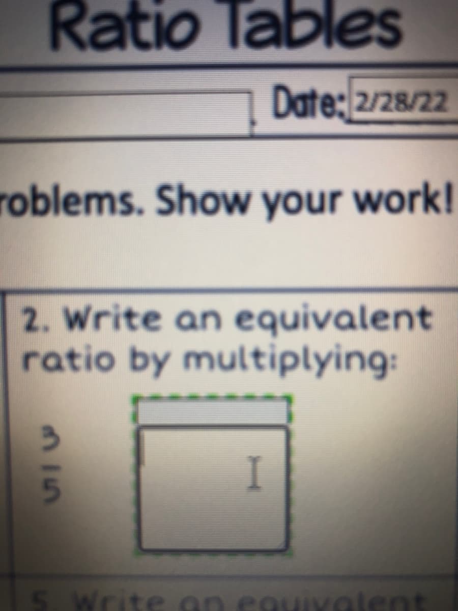 Ratio Tables
Date: 2/28/22
roblems. Show your work!
2. Write an equivalent
ratio by multiplying:
I
Write an eguivalent
