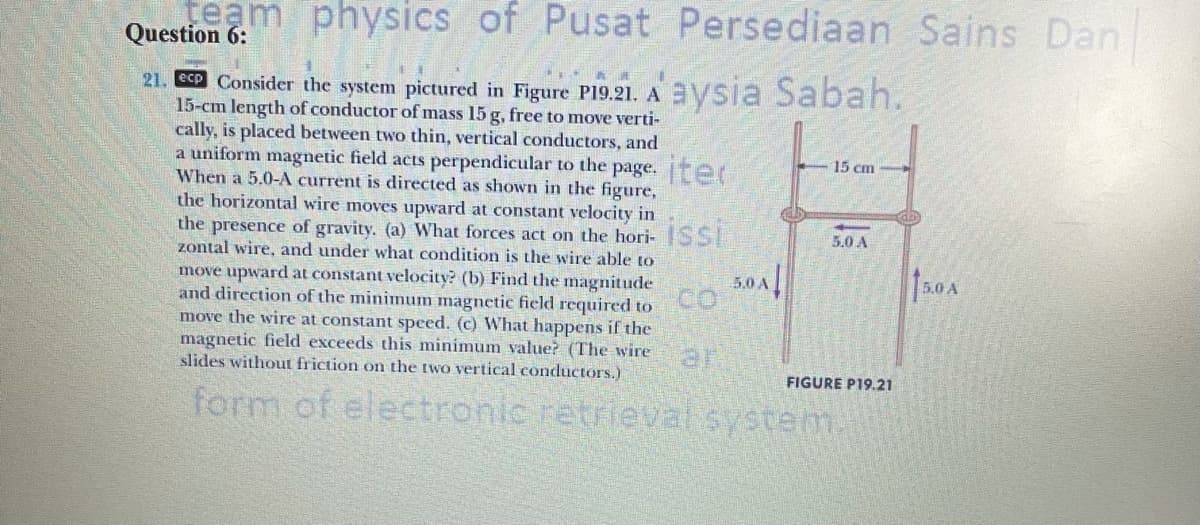 team physics of Pusat Persediaan Sains Dan
Question 6:
21. C Consider the system pictured in Figure PI9.21. Aaysia Sabah.
15-cm length of conductor of mass 15 g, free to move verti-
cally, is placed between two thin, vertical conductors, and
a uniform magnetic field acts perpendicular to the page. ter
When a 5.0-A current is directed as shown in the figure,
the horizontal wire moves upward at constant velocity in
the presence of gravity. (a) What forces act on the hori-SSI
zontal wire, and under what condition is the wire able to
15 cm
5.0 A
5.0 A
10A
move upward at constant velocity? (b) Find the magnitude
and direction of the minimum magnetic field required to
move the wire at constant speed. (c) What happens if the
magnetic field exceeds this minimum value? (The wire
slides without friction on the two vertical conductors.)
ar
FIGURE P19.21
form of electronic retrieval system.
