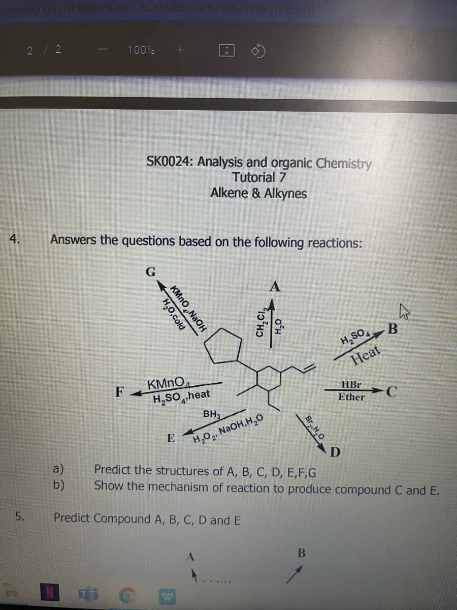 ORIALX207-%20AIkenes%20%20Akynes.pdr
2/2
100%
SK0024: Analysis and organic Chemistry
Tutorial 7
Alkene & Alkynes
4.
Answers the questions based on the following reactions:
H,SO,
Heat
KMNO
H,SO,heat
F
HBr
Ether
BH3
E
NAOH,H,0
H,O2
a)
b)
Predict the structures of A, B, C, D, E,F,G
Show the mechanism of reaction to produce compound C and E.
5.
Predict Compound A, B, C, D and E
Br,H,0
KMno„NaOH
H,0,cold
