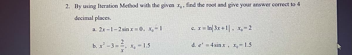 2. By using Iteration Method with the given x,, find the root and give your answer correct to 4
decimal places.
a. 2x-1-2 sin x = 0, x, 1
c. x = In|3x + 1| , x,- 2
b. x -3=, x, = 1.5
d. e = 4 sin x, x, 1.5
