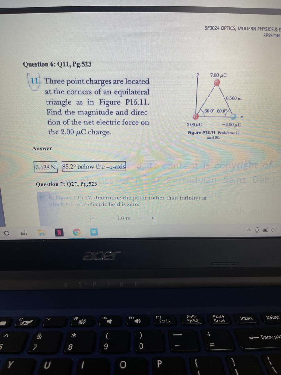 SFO024 OPTICS, MODERN PHYSICS & E
SESSION
Question 6: Q11, Pg.523
7.00 µC
11. Three point charges are located
at the corners of an equilateral
triangle as in Figure P15.11.
Find the magnitude and direc-
tion of the net electric force on
0.500 m
60.0° 60.0°
2.00 µC
-4.00 µC
the 2.00 uC charge.
Figure P15.11 Problems 11
and 20.
Answer
d its content is copyright of
Persediaan Salns Dan.
0.438 N 85.2° below the +x-axis
Question 7: Q27, Pg.523
Fi P,27, determine the point (other than infinity) at
shiicuir al clectric field is zero,
ptwith our
1.0 m
acer
PrtSc
SysRq
Pause
Break
F12
Insert
Delete
F8
F9
F10
F11
Scr Lk
&
Backspac
7
8
