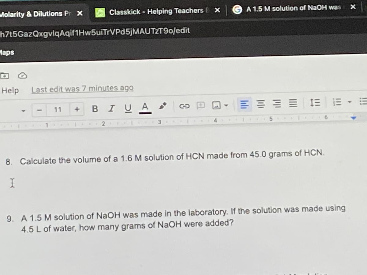 Molarity & Dilutions Pr x
Classkick - Helping Teachers E X
A 1.5 M solution of NaOH was
h7t5GazQxgvlqAqif1Hw5uiTrVPd5jMAUTZT90/edit
Maps
Help
Last edit was 7 minutes ago
BIUA
IE E
11
2.
3
4.
6.
8. Calculate the volume of a 1.6 M solution of HCN made from 45.0 grams of HCN.
9. A 1.5 M solution of NaOH was made in the laboratory. If the solution was made using
4.5 L of water, how many grams of NaOH were added?
!!!
Ili
