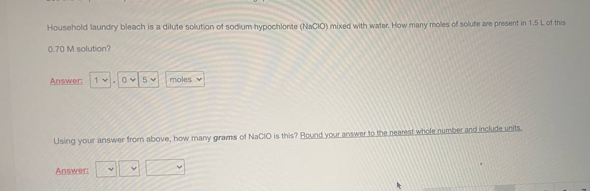 Household laundry bleach is a dilute solution of sodium hypochlorite (NaCIO) mixed with water. How many moles of solute are present in 1.5 L of this
0.70 M solution?
Answer:
1 v.
5 v
moles v
Using your answer from above, how many grams of NaCIO is this? Round your answer to the nearest whole number and include units.
Answer:
