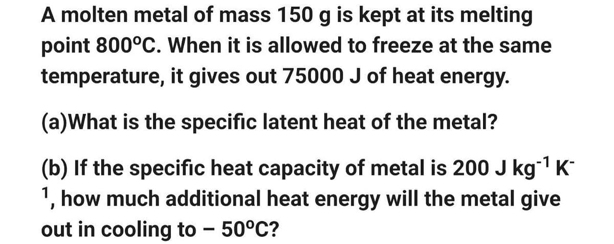 A molten metal of mass 150 g is kept at its melting
point 800°C. When it is allowed to freeze at the same
temperature, it gives out 75000 J of heat energy.
(a)What is the specific latent heat of the metal?
(b) If the specific heat capacity of metal is 200 J kg-¹ K-
1, how much additional heat energy will the metal give
out in cooling to -50°C?