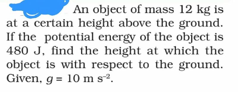 An object of mass 12 kg is
at a certain height above the ground.
If the potential energy of the object is
480 J, find the height at which the
object is with respect to the ground.
Given, g = 10 m s-².