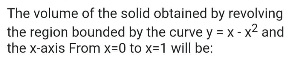 The volume of the solid obtained by revolving
the region bounded by the curve y = x - x² and
the x-axis From x=0 to x=1 will be: