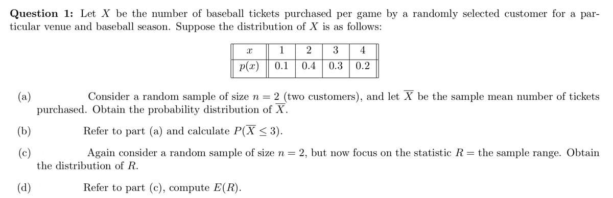 Question 1: Let X be the number of baseball tickets purchased per game by a randomly selected customer for a par-
ticular venue and baseball season. Suppose the distribution of X is as follows:
(a)
(b)
(c)
(d)
X
p(x)
1 2 3 4
0.1 0.4 0.3 0.2
Consider a random sample of size n = 2 (two customers), and let X be the sample mean number of tickets
purchased. Obtain the probability distribution of X.
Refer to part (a) and calculate P(X ≤ 3).
=
Again consider a random sample of size n = 2, but now focus on the statistic R
the distribution of R.
Refer to part (c), compute E(R).
the sample range. Obtain