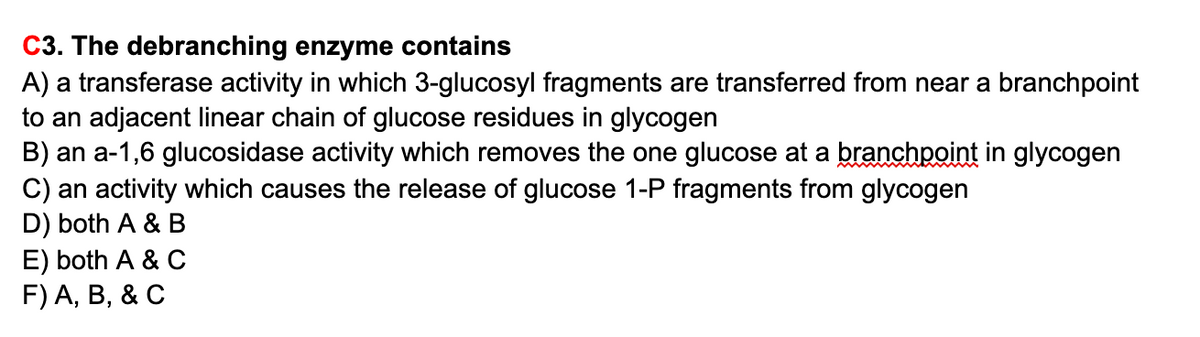 C3. The debranching enzyme contains
A) a transferase activity in which 3-glucosyl fragments are transferred from near a branchpoint
to an adjacent linear chain of glucose residues in glycogen
B) an a-1,6 glucosidase activity which removes the one glucose at a branchpoint in glycogen
C) an activity which causes the release of glucose 1-P fragments from glycogen
D) both A & B
E) both A & C
F) A, В, & C
