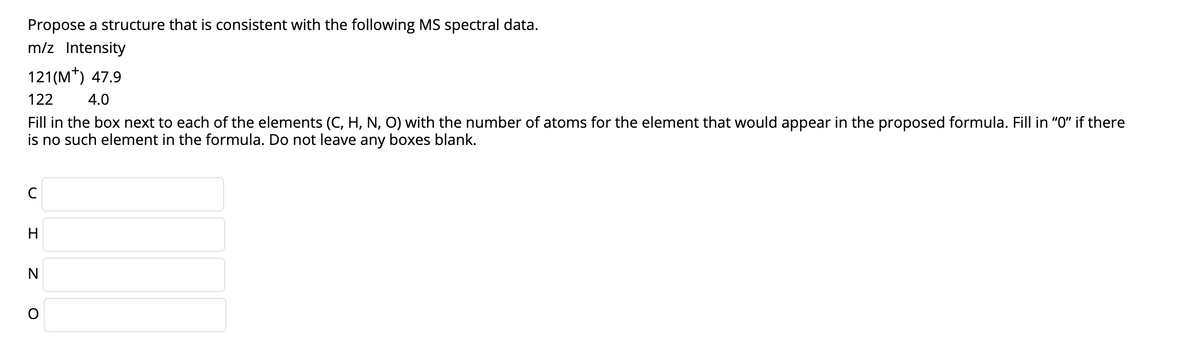 Propose a structure that is consistent with the following MS spectral data.
m/z Intensity
121(M*) 47.9
122
4.0
Fill in the box next to each of the elements (C, H, N, O) with the number of atoms for the element that would appear in the proposed formula. Fill in "O" if there
is no such element in the formula. Do not leave any boxes blank.
H
