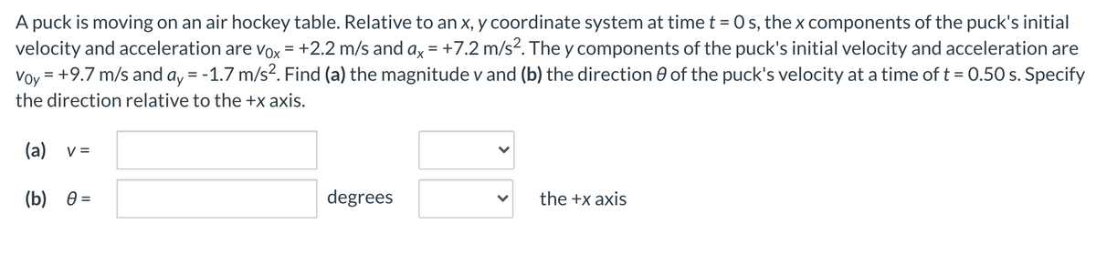 A puck is moving on an air hockey table. Relative to an x, y coordinate system at time t = 0 s, the x components of the puck's initial
velocity and acceleration are vox = +2.2 m/s and ax = +7.2 m/s². The y components of the puck's initial velocity and acceleration are
Voy = +9.7 m/s and a, = -1.7 m/s?. Find (a) the magnitude v and (b) the direction 0 of the puck's velocity at a time of t = 0.50 s. Specify
%3D
the direction relative to the +x axis.
(a)
V =
(b) 0 =
degrees
the +x axis
