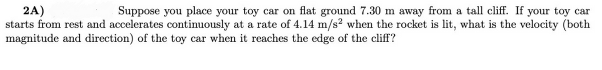 2A)
starts from rest and accelerates continuously at a rate of 4.14 m/s² when the rocket is lit, what is the velocity (both
magnitude and direction) of the toy car when it reaches the edge of the cliff?
Suppose you place your toy car on flat ground 7.30 m away from a tall cliff. If your toy car
