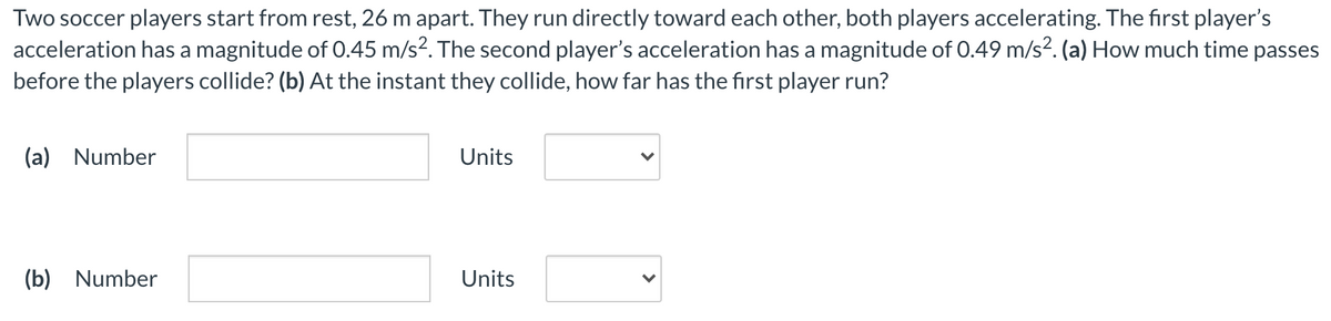 Two soccer players start from rest, 26 m apart. They run directly toward each other, both players accelerating. The first player's
acceleration has a magnitude of 0.45 m/s?. The second player's acceleration has a magnitude of 0.49 m/s². (a) How much time passes
before the players collide? (b) At the instant they collide, how far has the first player run?
(a) Number
Units
(b) Number
Units
