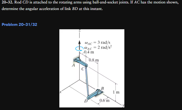 20-32. Rod CD is attached to the rotating arms using ball-and-socket joints. If AC has the motion shown,
determine the angular acceleration of link BD at this instant.
Problem 20-31/32
A
=
WAC-3 rad/s
AC = 2 rad/s²
0.4 m
0.8 m
0.6 m
1'm