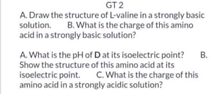 GT 2
A. Draw the structure of L-valine in a strongly basic
B. What is the charge of this amino
solution.
acid in a strongly basic solution?
В.
A. What is the pH of D at its isoelectric point?
Show the structure of this amino acid at its
isoelectric point. C. What is the charge of this
amino acid in a strongly acidic solution?
