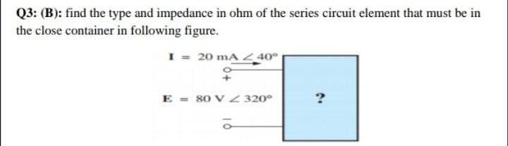 Q3: (B): find the type and impedance in ohm of the series circuit element that must be in
the close container in following figure.
I = 20 mA < 40°
E = 80 V 320°
