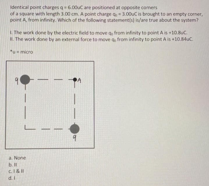 Identical point charges q = 6.000UC are positioned at opposite corners
of a square with length 3.00 cm. A point charge q, = 3.00UC is brought to an empty corner,
point A, from infinity. Which of the following statement(s) is/are true about the system?
%3D
1. The work done by the electric field to move qo from infinity to point A is +10.8uC.
II. The work done by an external force to move qo from infinity to point A is +10.84uC.
*u= micro
a. None
b. II
c. I & II
d. I
