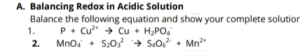 A. Balancing Redox in Acidic Solution
Balance the following equation and show your complete solution
1.
P + Cu* → Cu + H2PO4
2.
Mnoa + S203 → Są06? + Mn2*
