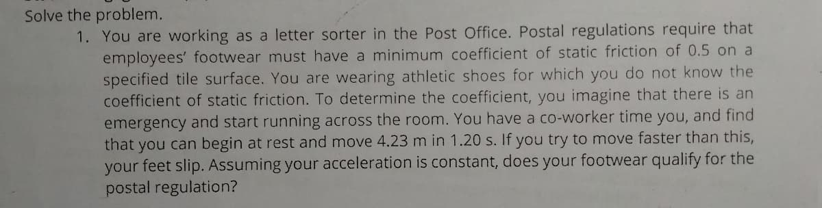Solve the problem.
1. You are working as a letter sorter in the Post Office. Postal regulations require that
employees' footwear must have a minimum coefficient of static friction of 0.5 on a
specified tile surface. You are wearing athletic shoes for which you do not know the
coefficient of static friction. To determine the coefficient, you imagine that there is an
emergency and start running across the room. You have a co-worker time you, and find
that you can begin at rest and move 4.23 m in 1.20 s. If you try to move faster than this,
your feet slip. Assuming your acceleration is constant, does your footwear qualify for the
postal regulation?
