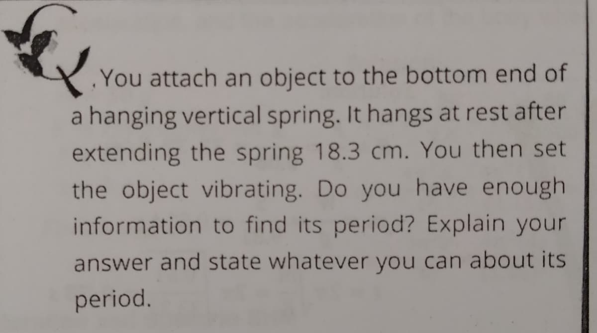 You attach an object to the bottom end of
a hanging vertical spring. It hangs at rest after
extending the spring 18.3 cm. You then set
the object vibrating. Do you have enough
information to find its period? Explain your
answer and state whatever you can about its
period.

