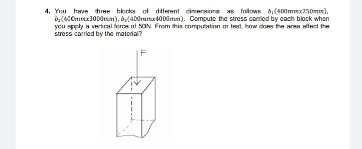 4. You have three blocks of different dimensions as follows b,(400mmx250mm),
b2(400mmx3000mm), b,(400mmx4000mm). Compute the stress carried by each block when
you apply a vertical force of 50N. From this computation or test, how does the area affect the
stress carried by the material?
F
