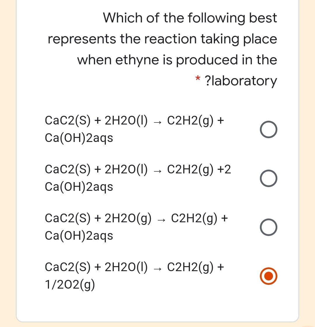 Which of the following best
represents the reaction taking place
when ethyne is produced in the
?laboratory
CaC2(S) + 2H20(1) → C2H2(g) +
Ca(ОН)2аgs
CaC2(S) + 2H2O(1) → C2H2(g) +2
Ca(ОН)2аqs
CaC2(S) + 2H20(g) → C2H2(g) +
Cа(ОН)2аqs
СаC2(S) + 2H20() — С2H2(9) +
1/202(g)
