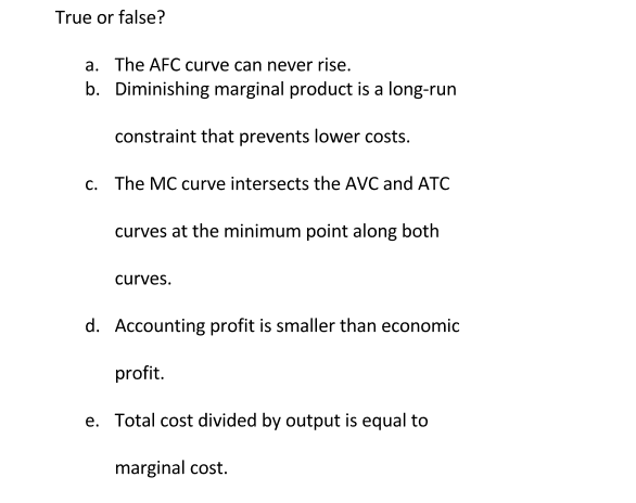 True or false?
a. The AFC curve can never rise.
b. Diminishing marginal product is a long-run
constraint that prevents lower costs.
c. The MC curve intersects the AVC and ATC
curves at the minimum point along both
curves.
d. Accounting profit is smaller than economic
profit.
e. Total cost divided by output is equal to
marginal cost.
