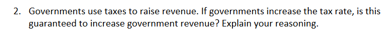 2. Governments use taxes to raise revenue. If governments increase the tax rate, is this
guaranteed to increase government revenue? Explain your reasoning.

