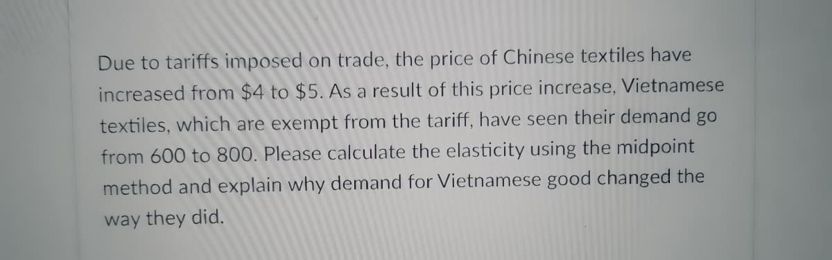 Due to tariffs imposed on trade, the price of Chinese textiles have
increased from $4 to $5. AS a result of this price increase, Vietnamese
textiles, which are exempt from the tariff, have seen their demand go
from 600 to 800. Please calculate the elasticity using the midpoint
method and explain why demand for Vietnamese good changed the
way they did.
