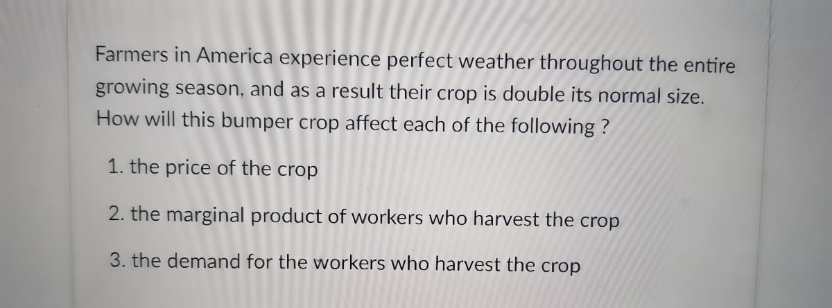 Farmers in America experience perfect weather throughout the entire
growing season, and as a result their crop is double its normal size.
How will this bumper crop affect each of the following ?
1. the price of the crop
2. the marginal product of workers who harvest the crop
3. the demand for the workers who harvest the crop
