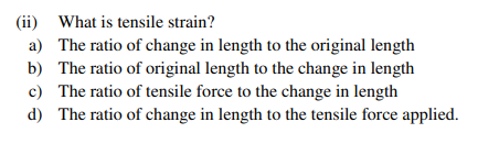 (ii) What is tensile strain?
a) The ratio of change in length to the original length
b) The ratio of original length to the change in length
c) The ratio of tensile force to the change in length
d) The ratio of change in length to the tensile force applied.
