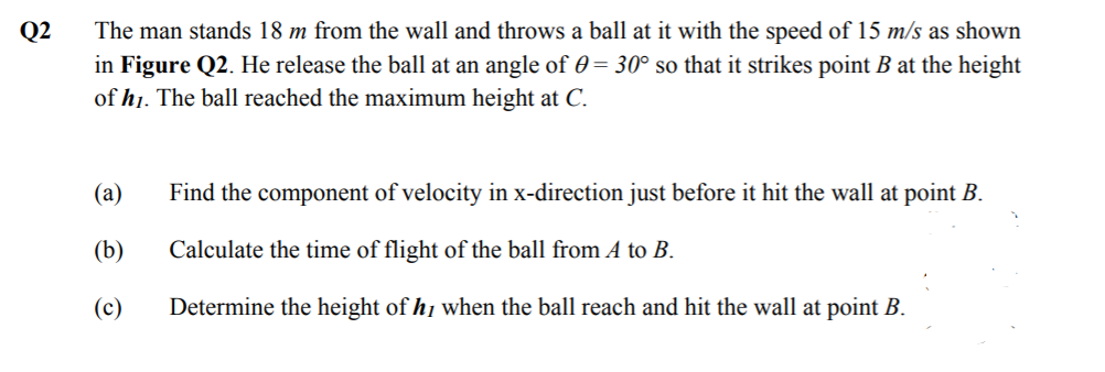 The man stands 18 m from the wall and throws a ball at it with the speed of 15 m/s as shown
in Figure Q2. He release the ball at an angle of 0 = 30° so that it strikes point B at the height
of h1. The ball reached the maximum height at C.
Q2
(а)
Find the component of velocity in x-direction just before it hit the wall at point B.
(b)
Calculate the time of flight of the ball from A to B.
(c)
Determine the height of hi when the ball reach and hit the wall at point B.
