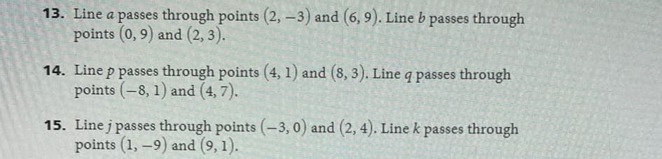 13. Line a passes through points (2, -3) and (6, 9). Line b passes through
points (0,9) and (2, 3).
14. Line p passes through points (4, 1) and (8, 3). Line q passes through
points (-8, 1) and (4,7).
15. Linej passes through points (-3,0) and (2, 4). Line k passes through
points (1, -9) and (9, 1).