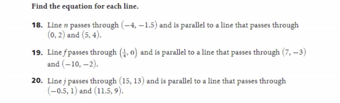 Find the equation for each line.
18. Line n passes through (-4,-1.5) and is parallel to a line that passes through
(0, 2) and (5, 4).
19. Line fpasses through (4,0) and is parallel to a line that passes through (7, -3)
and (-10, -2).
20. Linej passes through (15, 13) and is parallel to a line that passes through
(-0.5, 1) and (11.5, 9).